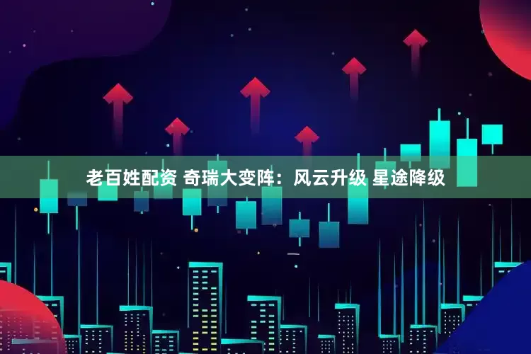 老百姓配资 奇瑞大变阵：风云升级 星途降级