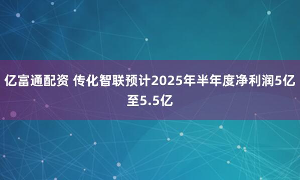 亿富通配资 传化智联预计2025年半年度净利润5亿至5.5亿