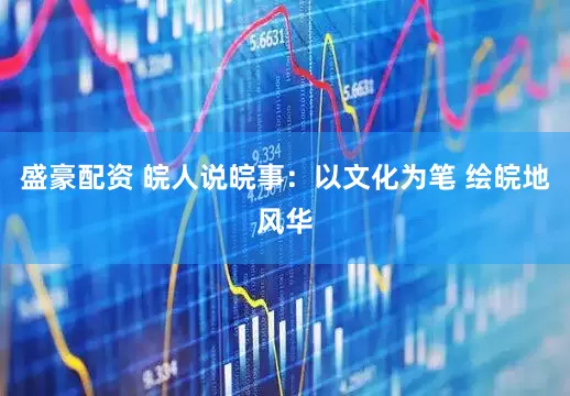 盛豪配资 皖人说皖事：以文化为笔 绘皖地风华