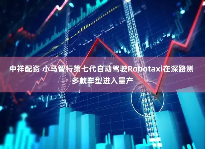 中祥配资 小马智行第七代自动驾驶Robotaxi在深路测 多款车型进入量产