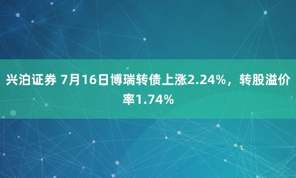 兴泊证券 7月16日博瑞转债上涨2.24%，转股溢价率1.74%