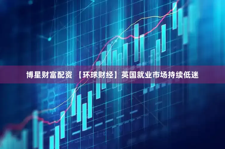 博星财富配资 【环球财经】英国就业市场持续低迷
