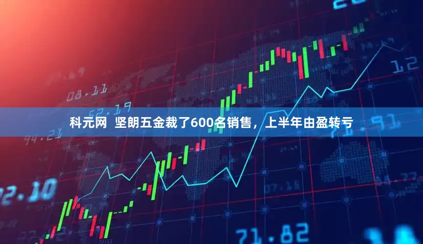 科元网  坚朗五金裁了600名销售，上半年由盈转亏