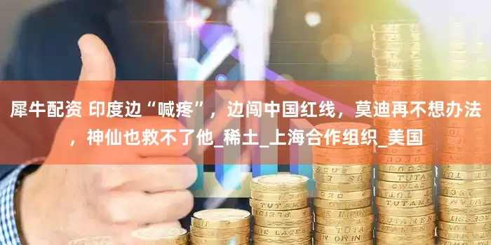 犀牛配资 印度边“喊疼”，边闯中国红线，莫迪再不想办法，神仙也救不了他_稀土_上海合作组织_美国