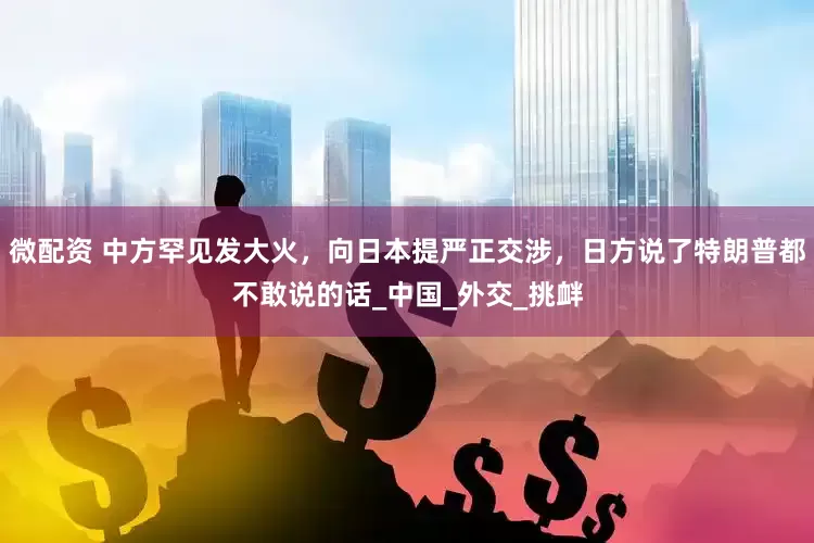 微配资 中方罕见发大火，向日本提严正交涉，日方说了特朗普都不敢说的话_中国_外交_挑衅