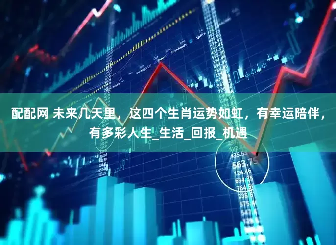 配配网 未来几天里，这四个生肖运势如虹，有幸运陪伴，有多彩人生_生活_回报_机遇