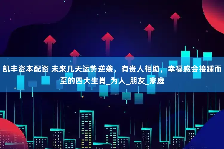 凯丰资本配资 未来几天运势逆袭，有贵人相助，幸福感会接踵而至的四大生肖_为人_朋友_家庭