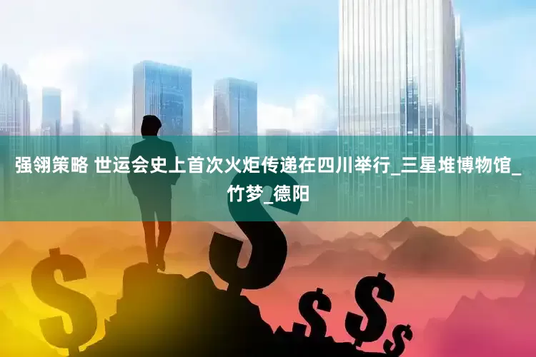 强翎策略 世运会史上首次火炬传递在四川举行_三星堆博物馆_竹梦_德阳