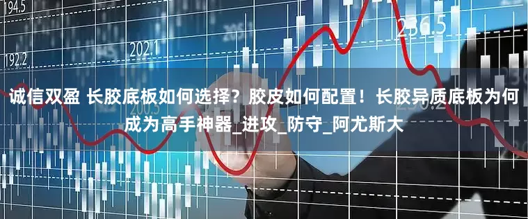 诚信双盈 长胶底板如何选择？胶皮如何配置！长胶异质底板为何成为高手神器_进攻_防守_阿尤斯大
