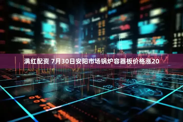 满红配资 7月30日安阳市场锅炉容器板价格涨20