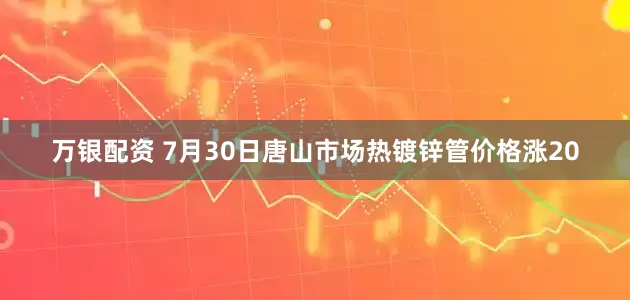 万银配资 7月30日唐山市场热镀锌管价格涨20
