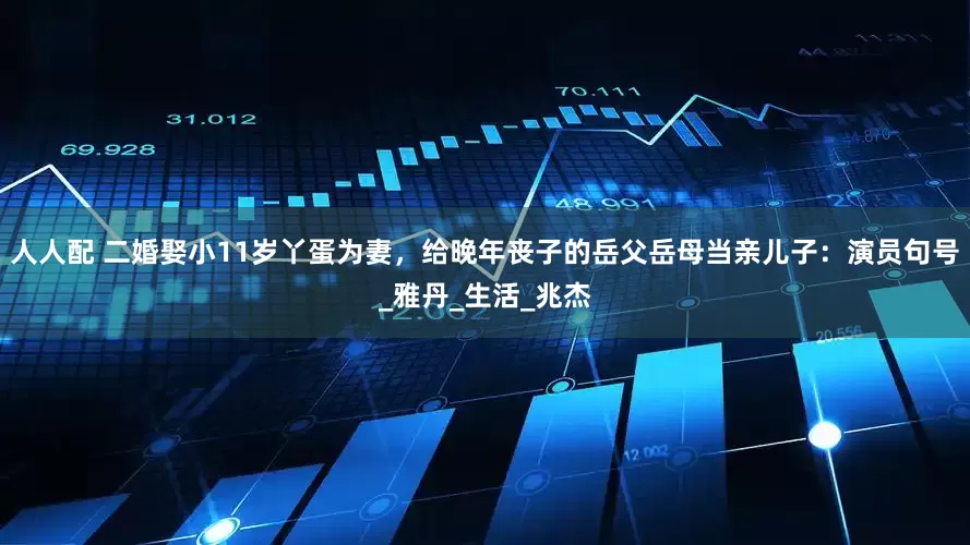 人人配 二婚娶小11岁丫蛋为妻，给晚年丧子的岳父岳母当亲儿子：演员句号_雅丹_生活_兆杰