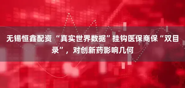 无锡恒鑫配资 “真实世界数据”挂钩医保商保“双目录”，对创新药影响几何
