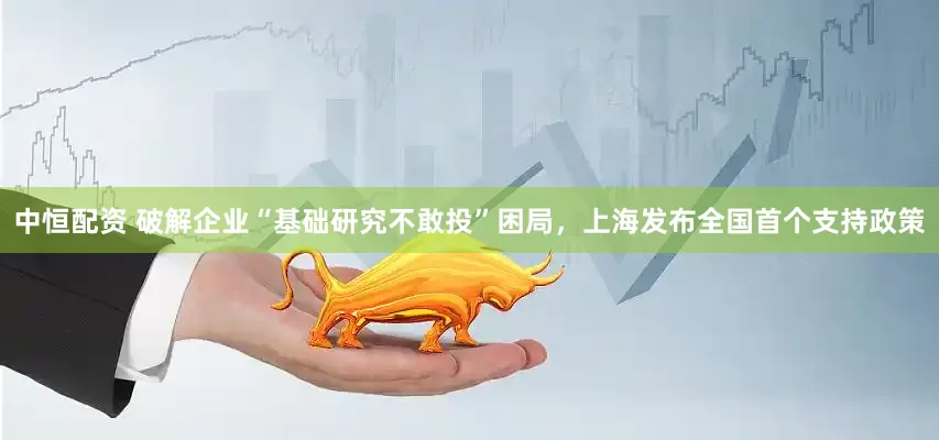中恒配资 破解企业“基础研究不敢投”困局，上海发布全国首个支持政策