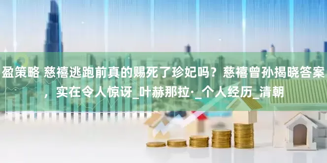 盈策略 慈禧逃跑前真的赐死了珍妃吗？慈禧曾孙揭晓答案，实在令人惊讶_叶赫那拉·_个人经历_清朝