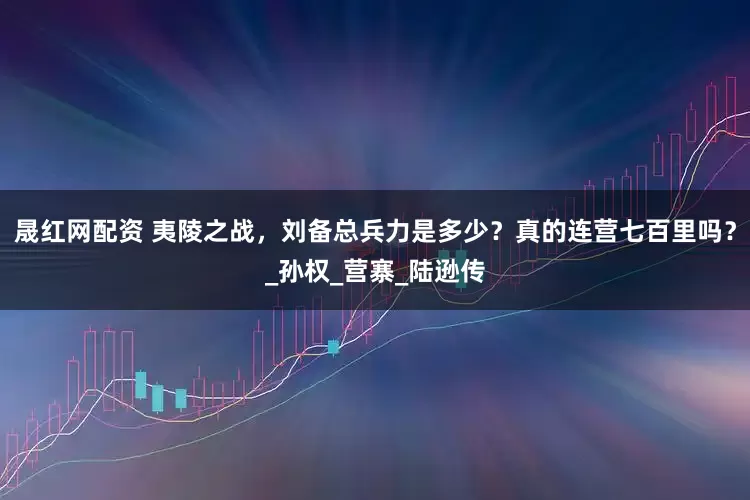 晟红网配资 夷陵之战，刘备总兵力是多少？真的连营七百里吗？_孙权_营寨_陆逊传