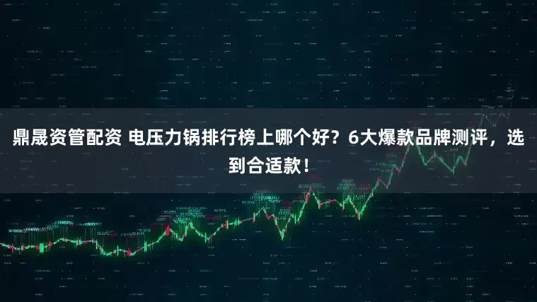 鼎晟资管配资 电压力锅排行榜上哪个好？6大爆款品牌测评，选到合适款！