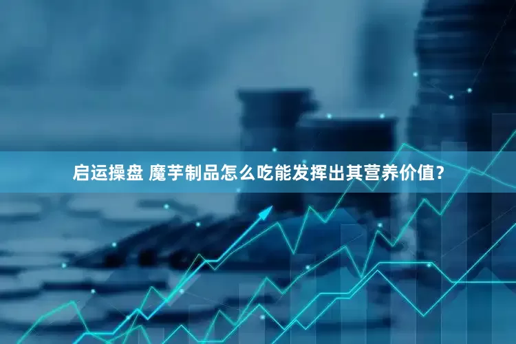 启运操盘 魔芋制品怎么吃能发挥出其营养价值？