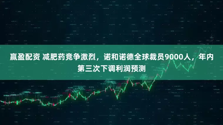 赢盈配资 减肥药竞争激烈，诺和诺德全球裁员9000人，年内第三次下调利润预测