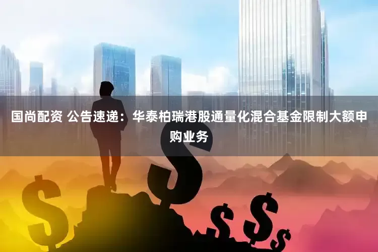 国尚配资 公告速递：华泰柏瑞港股通量化混合基金限制大额申购业务