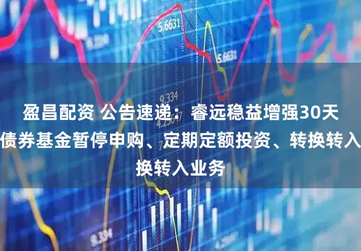 盈昌配资 公告速递：睿远稳益增强30天持有债券基金暂停申购、定期定额投资、转换转入业务