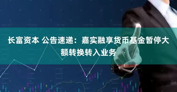 长富资本 公告速递：嘉实融享货币基金暂停大额转换转入业务