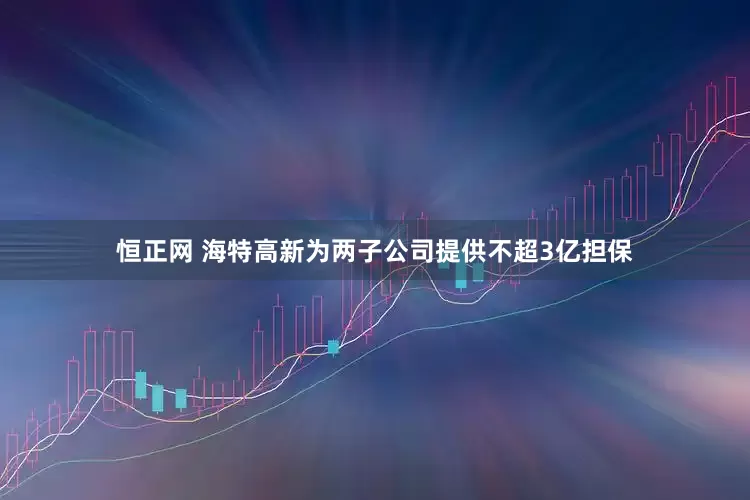 恒正网 海特高新为两子公司提供不超3亿担保