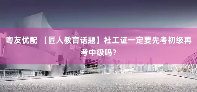 粤友优配 【匠人教育话题】社工证一定要先考初级再考中级吗？