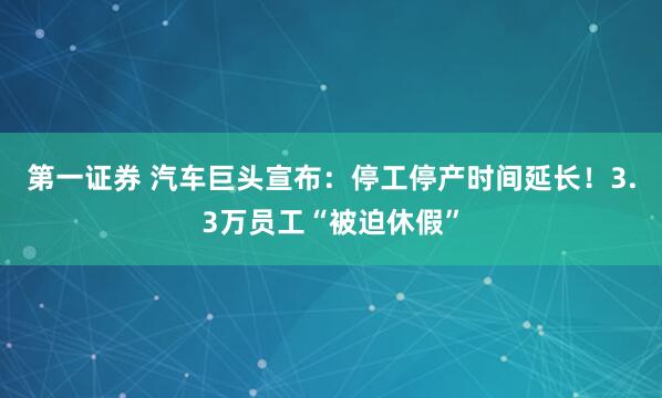 第一证券 汽车巨头宣布：停工停产时间延长！3.3万员工“被迫休假”