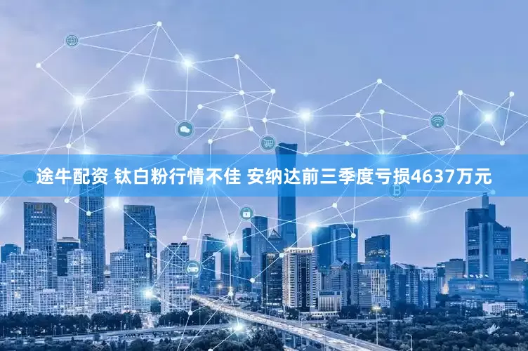 途牛配资 钛白粉行情不佳 安纳达前三季度亏损4637万元