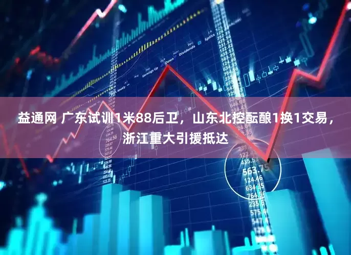 益通网 广东试训1米88后卫，山东北控酝酿1换1交易，浙江重大引援抵达