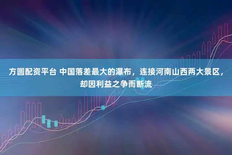 方圆配资平台 中国落差最大的瀑布，连接河南山西两大景区，却因利益之争而断流