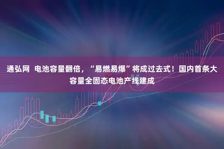 通弘网  电池容量翻倍，“易燃易爆”将成过去式！国内首条大容量全固态电池产线建成