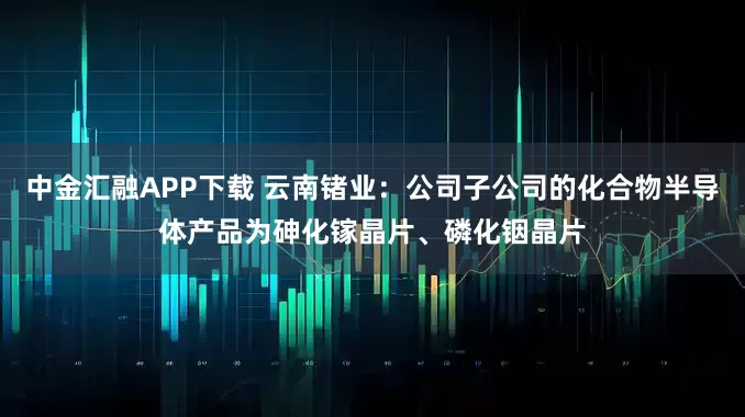 中金汇融APP下载 云南锗业：公司子公司的化合物半导体产品为砷化镓晶片、磷化铟晶片