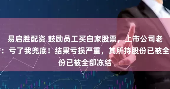 易启胜配资 鼓励员工买自家股票，上市公司老板承诺：亏了我兜底！结果亏损严重，其所持股份已被全部冻结