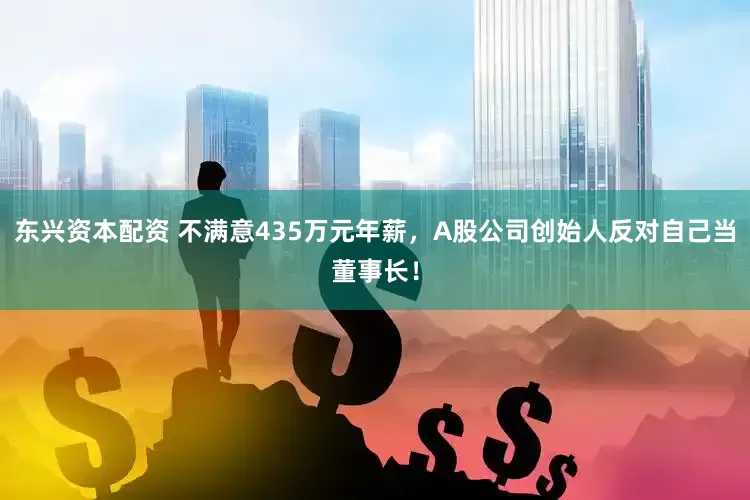 东兴资本配资 不满意435万元年薪，A股公司创始人反对自己当董事长！