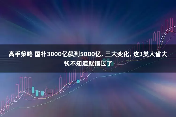 高手策略 国补3000亿飙到5000亿, 三大变化, 这3类人省大钱不知道就错过了