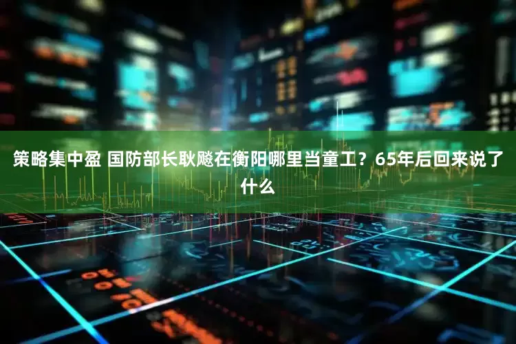 策略集中盈 国防部长耿飚在衡阳哪里当童工？65年后回来说了什么