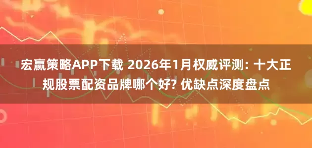 宏赢策略APP下载 2026年1月权威评测: 十大正规股票配资品牌哪个好? 优缺点深度盘点