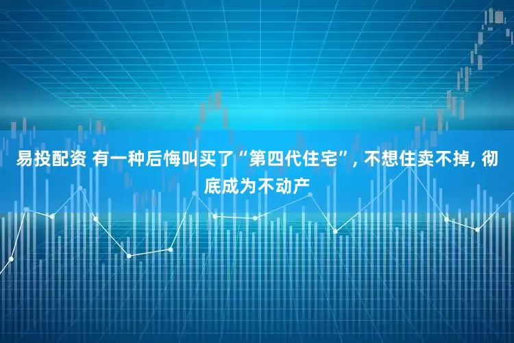 易投配资 有一种后悔叫买了“第四代住宅”, 不想住卖不掉, 彻底成为不动产