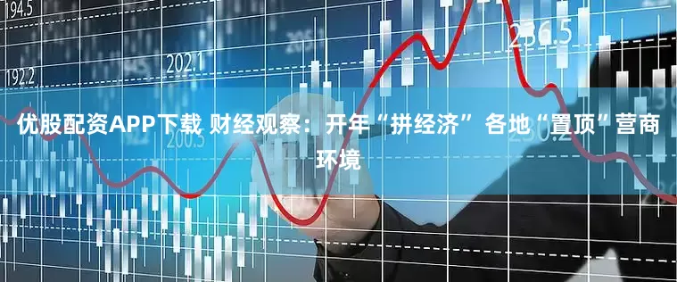 优股配资APP下载 财经观察：开年“拼经济” 各地“置顶”营商环境
