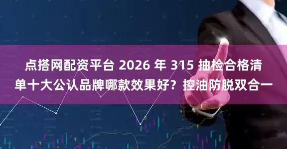 点搭网配资平台 2026 年 315 抽检合格清单十大公认品牌哪款效果好？控油防脱双合一