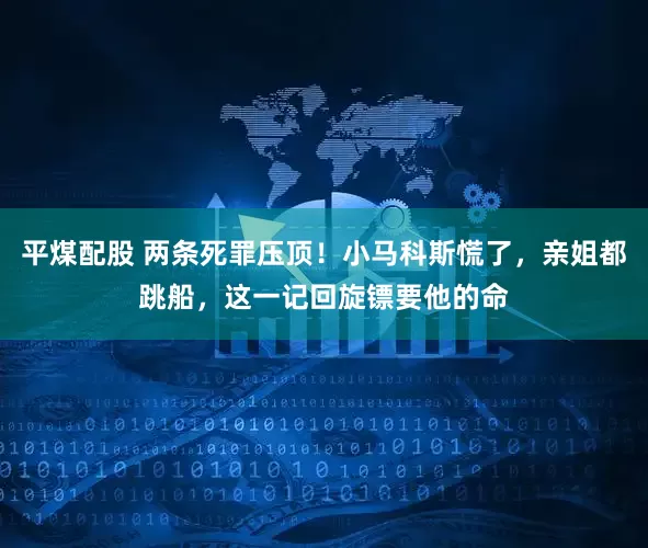 平煤配股 两条死罪压顶！小马科斯慌了，亲姐都跳船，这一记回旋镖要他的命