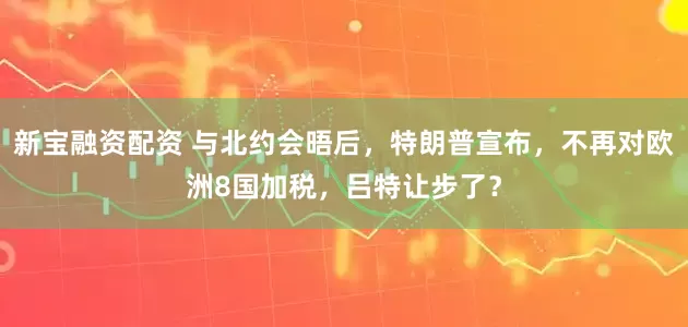 新宝融资配资 与北约会晤后，特朗普宣布，不再对欧洲8国加税，吕特让步了？