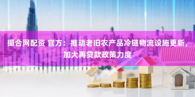撮合网配资 官方：推动老旧农产品冷链物流设施更新，加大再贷款政策力度