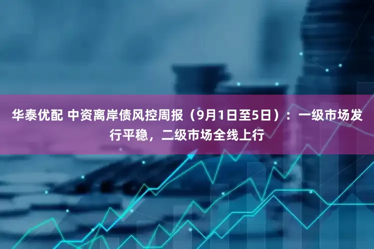 华泰优配 中资离岸债风控周报（9月1日至5日）：一级市场发行平稳，二级市场全线上行