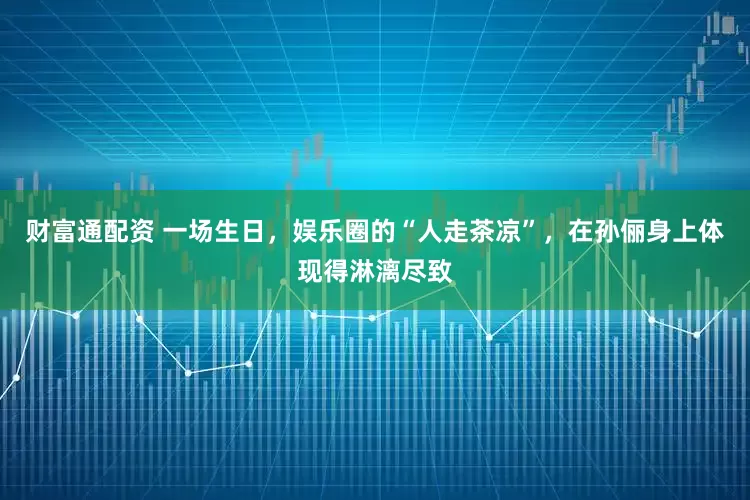 财富通配资 一场生日，娱乐圈的“人走茶凉”，在孙俪身上体现得淋漓尽致