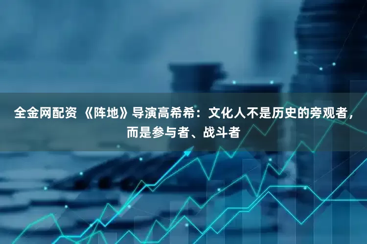 全金网配资 《阵地》导演高希希：文化人不是历史的旁观者，而是参与者、战斗者