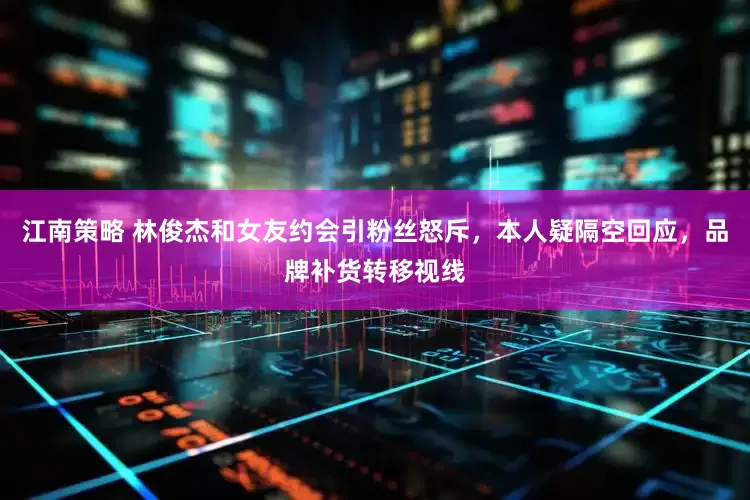 江南策略 林俊杰和女友约会引粉丝怒斥，本人疑隔空回应，品牌补货转移视线